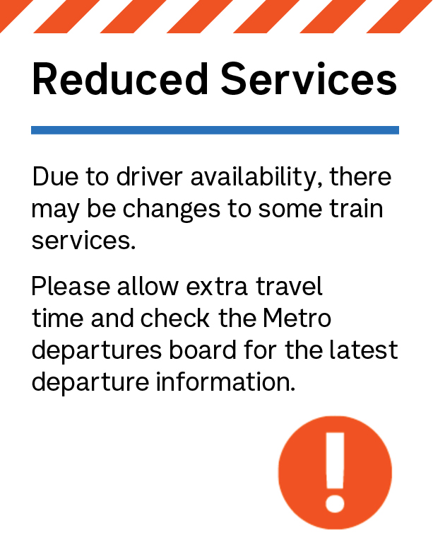 Reduced Services Due to driver availability, there may be changes to some train services. Please allow extra travel time and check the Metro departures board for the latest departure information